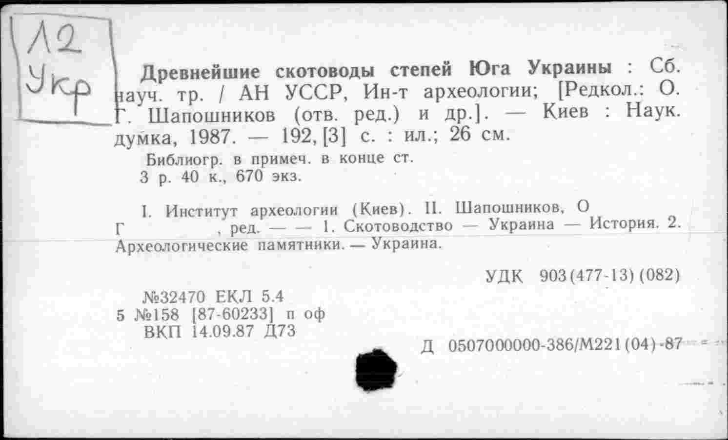 ﻿ÇÂÏ I
U. і Древнейшие скотоводы степей Юга Украины : Сб. ‘	гаУч- ТР- I АН УССР, Ин-т археологии; [Редкол.: О.
1----L Г. Шапошников (отв. ред.) и др.]. — Киев : Наук,
думка, 1987. — 192, [3] с. : ил.; 26 см.
Библиогр. в примем, в конце ст.
3 р. 40 к., 670 экз.
1. Институт археологии (Киев). II. Шапошников, О
Г	, ред.-----1. Скотоводство — Украина — История. 2.
Археологические памятники. — Украина.
№32470 ЕКЛ 5.4
5 №158 [87-60233] п оф ВКП 14.09.87 Д73
УДК 903(477-13) (082)
Д 0507000000-386/М221 (04)-87 «--•